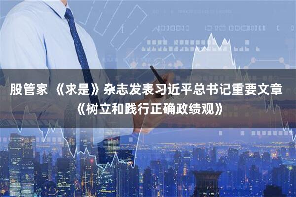 股管家 《求是》杂志发表习近平总书记重要文章 《树立和践行正确政绩观》