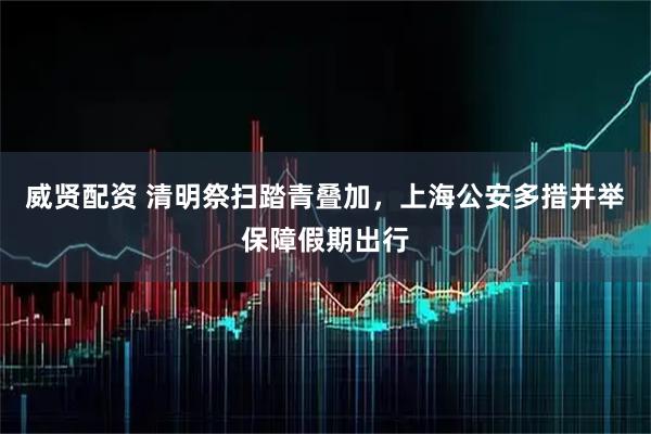 威贤配资 清明祭扫踏青叠加，上海公安多措并举保障假期出行