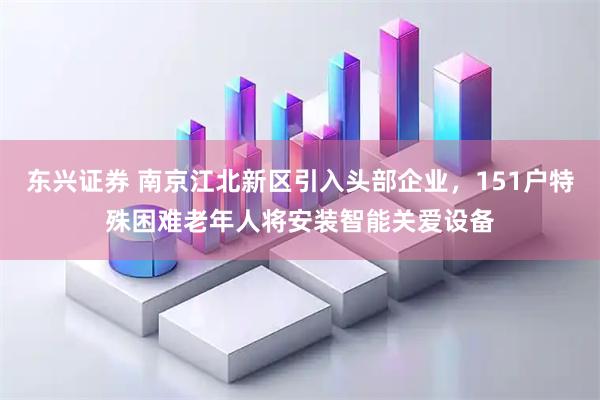 东兴证券 南京江北新区引入头部企业，151户特殊困难老年人将安装智能关爱设备