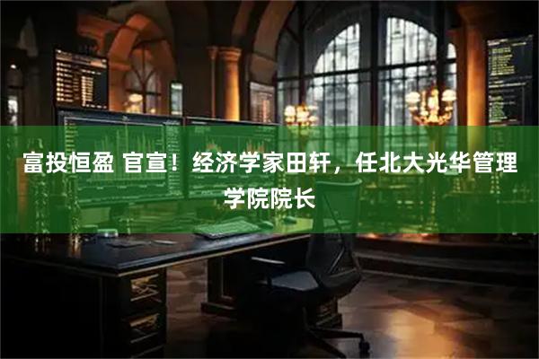 富投恒盈 官宣！经济学家田轩，任北大光华管理学院院长