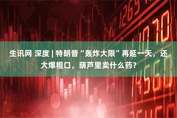 生讯网 深度 | 特朗普“轰炸大限”再延一天，还大爆粗口，葫芦里卖什么药？